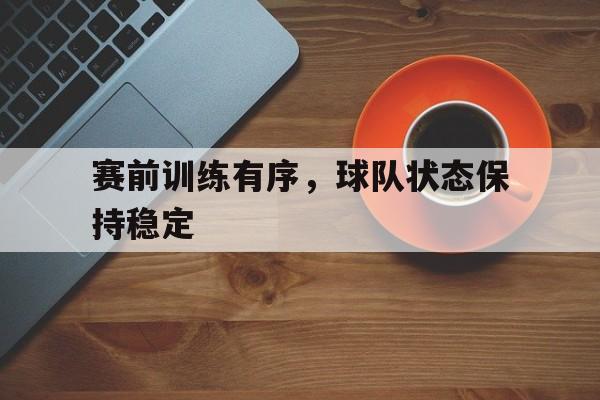 赛前训练有序，球队状态保持稳定的简单介绍