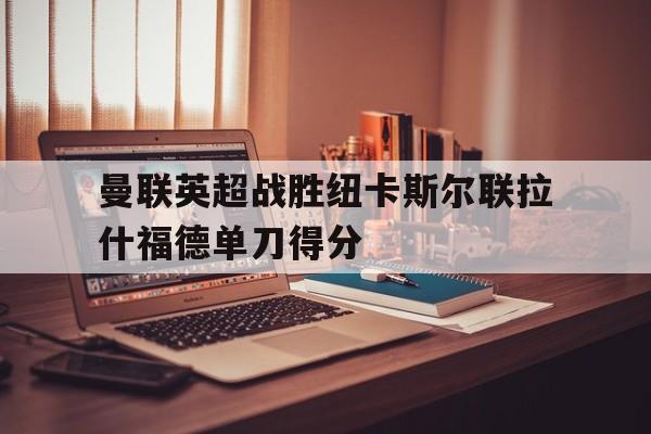 曼联英超战胜纽卡斯尔联拉什福德单刀得分